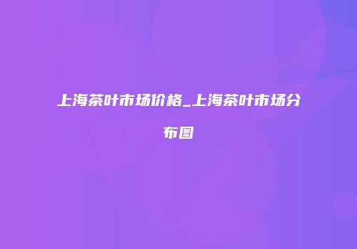 上海茶叶市场价格_上海茶叶市场分布图
