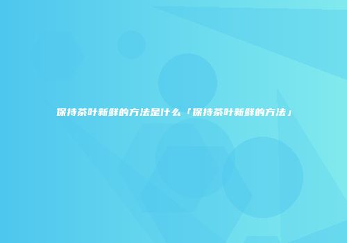 保持茶叶新鲜的方法是什么「保持茶叶新鲜的方法」