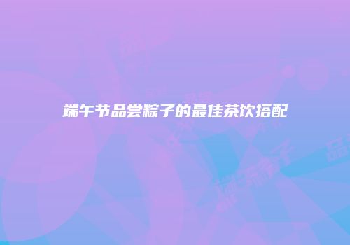 端午节品尝粽子的最佳茶饮搭配