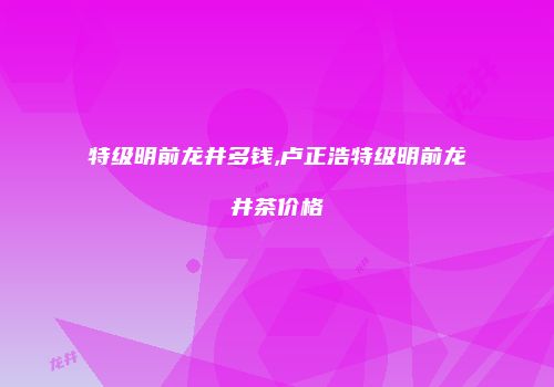 特级明前龙井多钱,卢正浩特级明前龙井茶价格