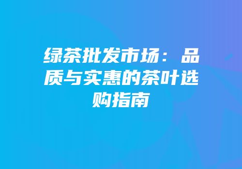 绿茶批发市场：品质与实惠的茶叶选购指南