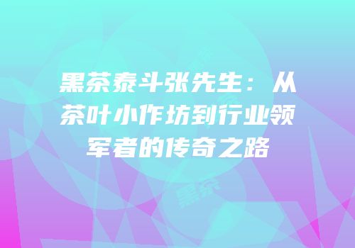 黑茶泰斗张先生：从茶叶小作坊到行业领军者的传奇之路