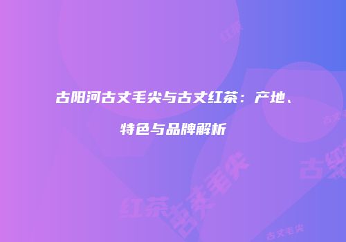 古阳河古丈毛尖与古丈红茶：产地、特色与品牌解析