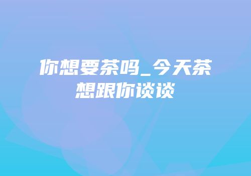 你想要茶吗_今天茶想跟你谈谈