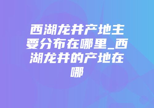 西湖龙井产地主要分布在哪里_西湖龙井的产地在哪