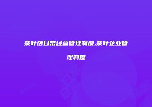 茶叶店日常经营管理制度,茶叶企业管理制度