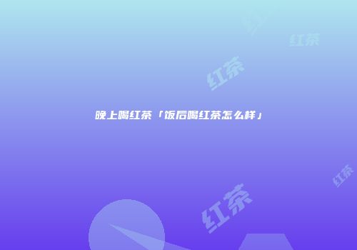 晚上喝红茶「饭后喝红茶怎么样」