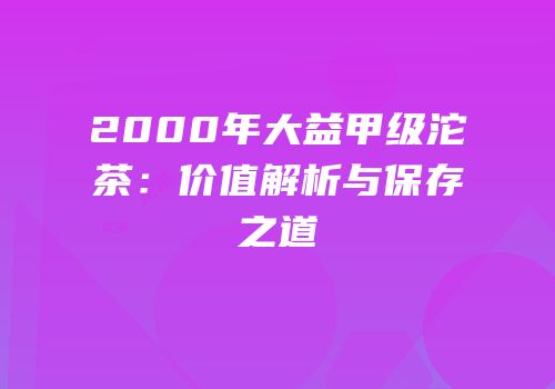 2000年大益甲级沱茶：价值解析与保存之道