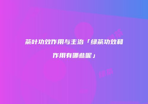 茶叶功效作用与主治「绿茶功效和作用有哪些呢」