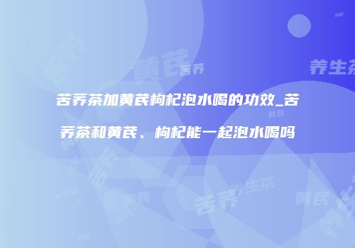 苦荞茶加黄芪枸杞泡水喝的功效_苦荞茶和黄芪、枸杞能一起泡水喝吗