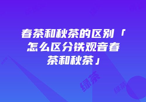 春茶和秋茶的区别「怎么区分铁观音春茶和秋茶」