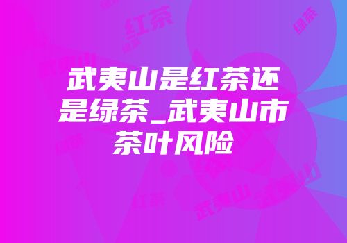 武夷山是红茶还是绿茶_武夷山市茶叶风险