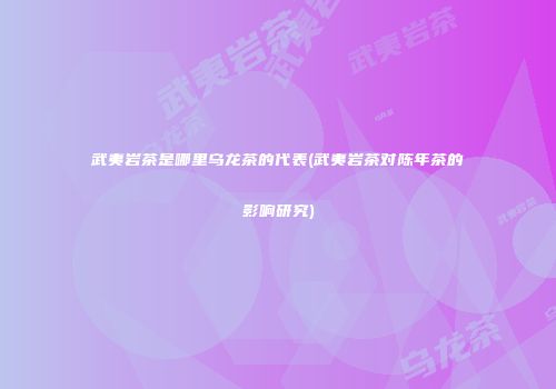武夷岩茶是哪里乌龙茶的代表(武夷岩茶对陈年茶的影响研究)