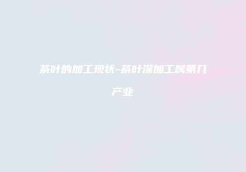茶叶的加工现状-茶叶深加工属第几产业