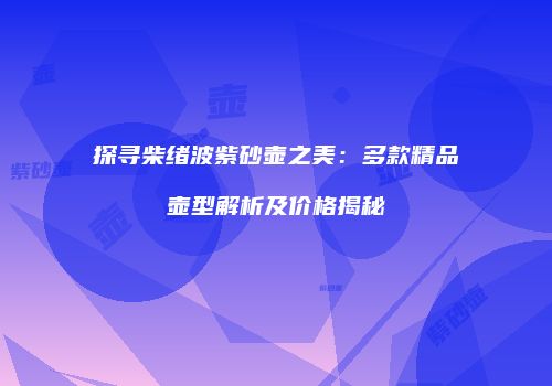 探寻柴绪波紫砂壶之美：多款精品壶型解析及价格揭秘