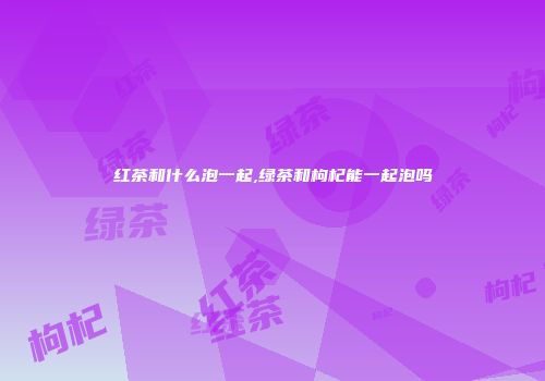 红茶和什么泡一起,绿茶和枸杞能一起泡吗