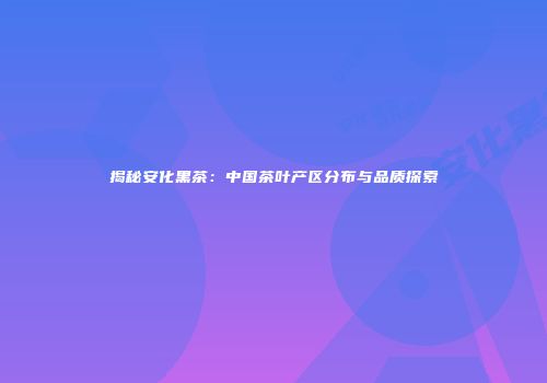 揭秘安化黑茶：中国茶叶产区分布与品质探索