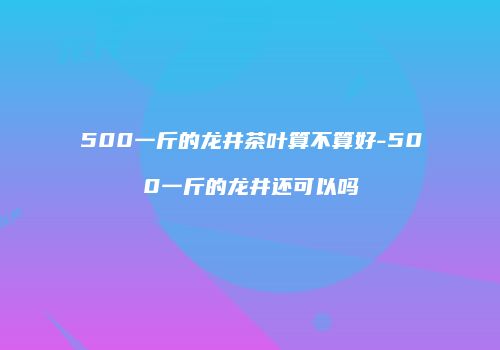 500一斤的龙井茶叶算不算好-500一斤的龙井还可以吗