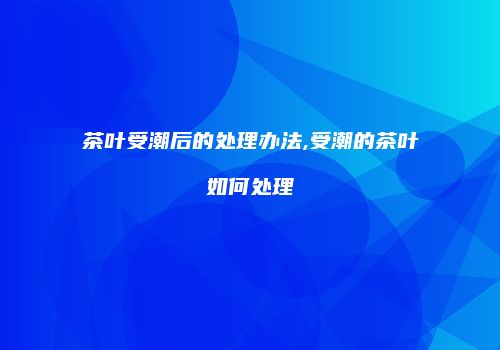 茶叶受潮后的处理办法,受潮的茶叶如何处理