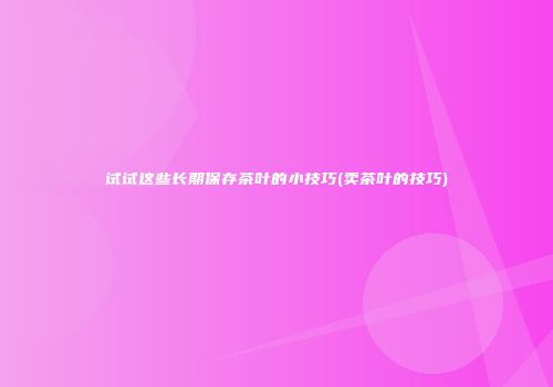 试试这些长期保存茶叶的小技巧(卖茶叶的技巧)