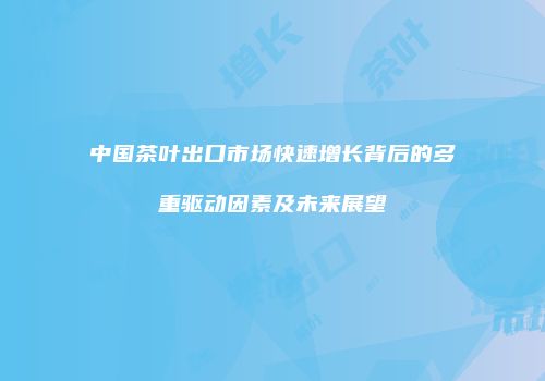 中国茶叶出口市场快速增长背后的多重驱动因素及未来展望