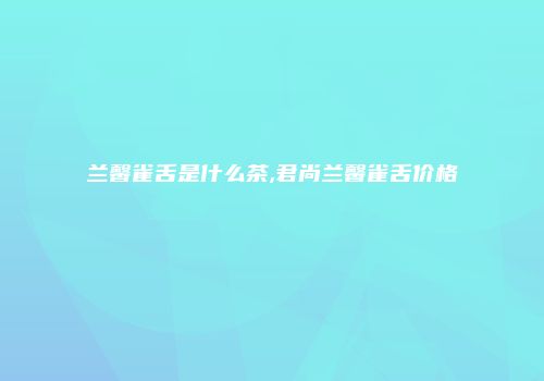 兰馨雀舌是什么茶,君尚兰馨雀舌价格