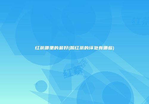 红茶哪里的最好(喝红茶的坏处有哪些)
