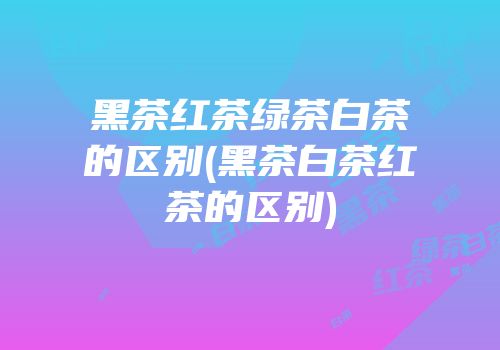 黑茶红茶绿茶白茶的区别(黑茶白茶红茶的区别)