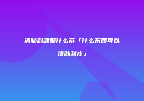 清肺利喉喝什么茶「什么东西可以清肺利痰」