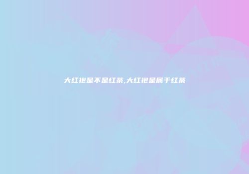 大红袍是不是红茶,大红袍是属于红茶