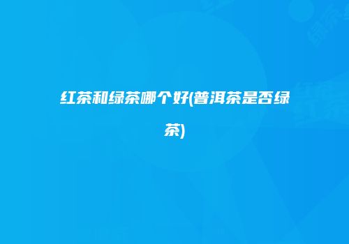 红茶和绿茶哪个好(普洱茶是否绿茶)