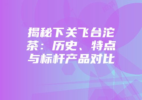 揭秘下关飞台沱茶：历史、特点与标杆产品对比