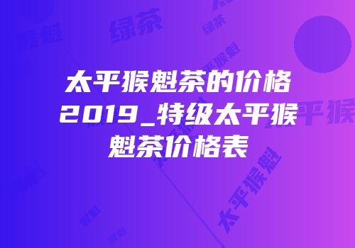 太平猴魁茶的价格2019_特级太平猴魁茶价格表