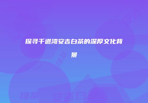 探寻千道湾安吉白茶的深厚文化背景