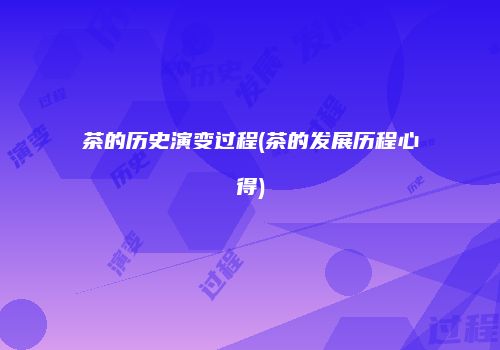 茶的历史演变过程(茶的发展历程心得)