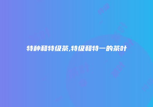 特种和特级茶,特级和特一的茶叶