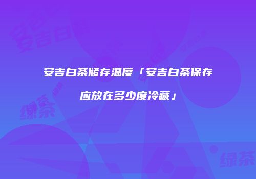 安吉白茶储存温度「安吉白茶保存应放在多少度冷藏」