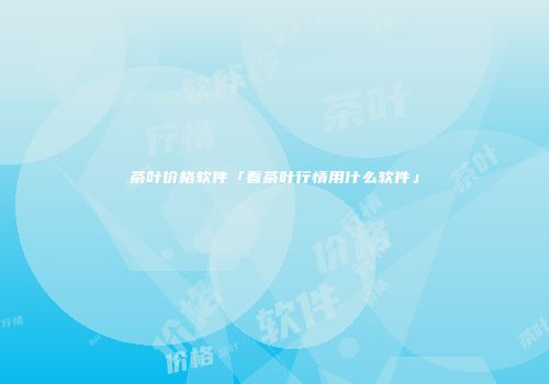 茶叶价格软件「看茶叶行情用什么软件」