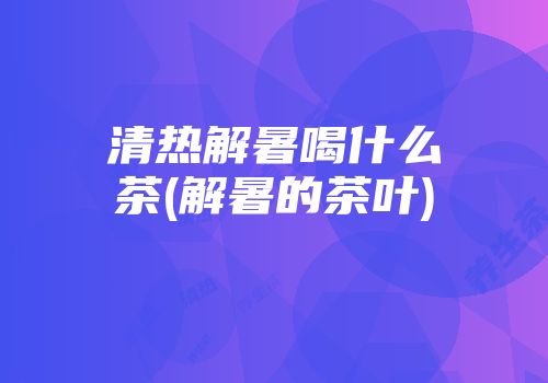 清热解暑喝什么茶(解暑的茶叶)