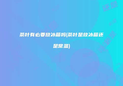 茶叶有必要放冰箱吗(茶叶是放冰箱还是常温)