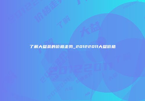 了解大益茶的价格走势_20122011大益价格