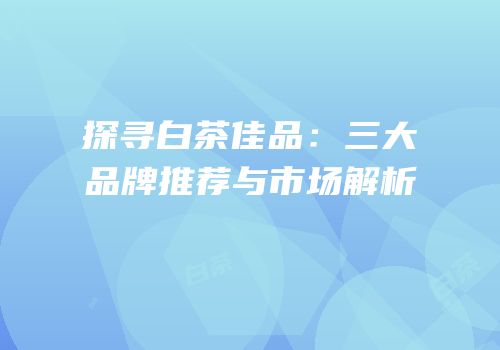 探寻白茶佳品：三大品牌推荐与市场解析