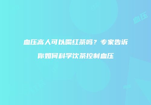 血压高人可以喝红茶吗？专家告诉你如何科学饮茶控制血压