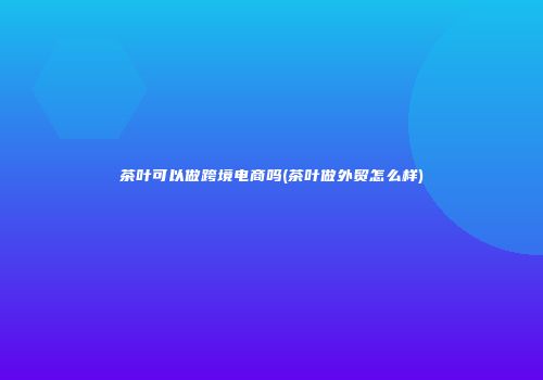 茶叶可以做跨境电商吗(茶叶做外贸怎么样)