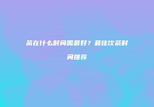 茶在什么时间喝最好？最佳饮茶时间推荐
