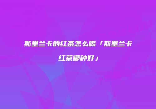 斯里兰卡的红茶怎么喝「斯里兰卡红茶哪种好」