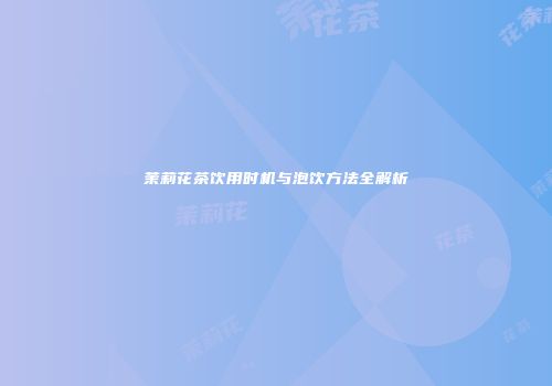 茉莉花茶饮用时机与泡饮方法全解析