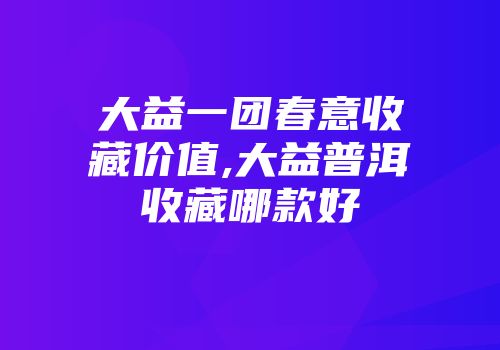 大益一团春意收藏价值,大益普洱收藏哪款好