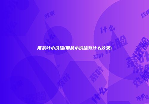 用茶叶水洗脸(用茶水洗脸有什么效果)