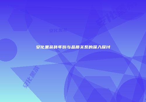 安化黑茶砖年份与品质关系的深入探讨